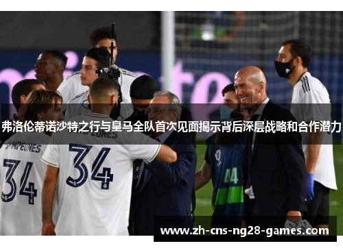 弗洛伦蒂诺沙特之行与皇马全队首次见面揭示背后深层战略和合作潜力