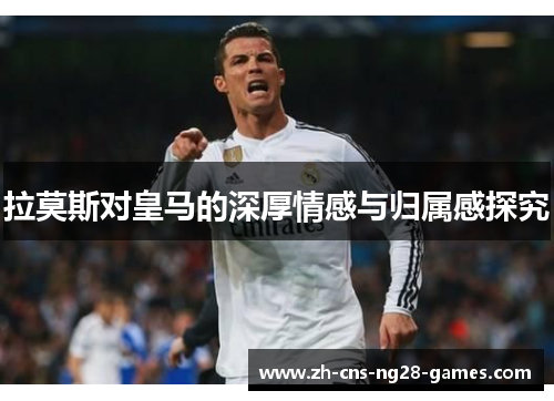 拉莫斯对皇马的深厚情感与归属感探究