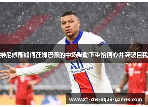 维尼修斯如何在姆巴佩的中场鼓励下重拾信心并突破自我