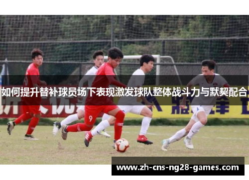 如何提升替补球员场下表现激发球队整体战斗力与默契配合
