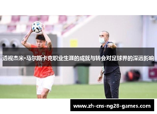 透视杰米·马尔斯卡克职业生涯的成就与转会对足球界的深远影响
