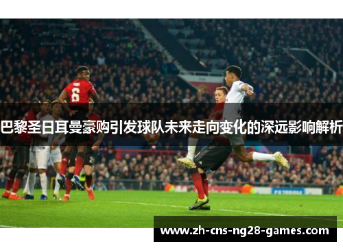 巴黎圣日耳曼豪购引发球队未来走向变化的深远影响解析