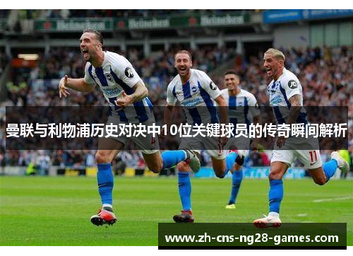 曼联与利物浦历史对决中10位关键球员的传奇瞬间解析 曼联与利物浦历史对决中10位关键球员的传奇瞬间解析