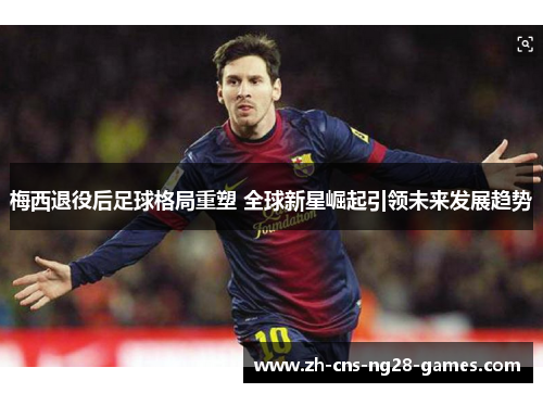 梅西退役后足球格局重塑 全球新星崛起引领未来发展趋势