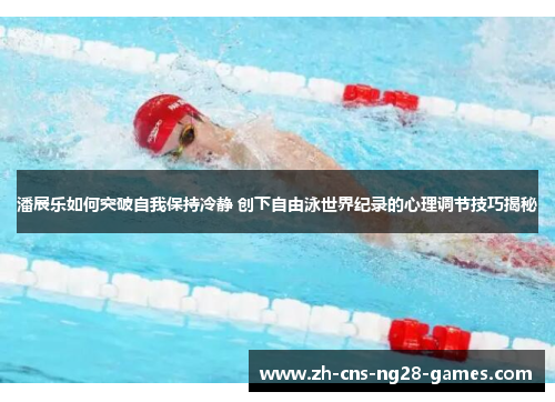 潘展乐如何突破自我保持冷静 创下自由泳世界纪录的心理调节技巧揭秘