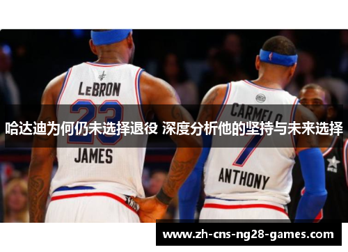 哈达迪为何仍未选择退役 深度分析他的坚持与未来选择