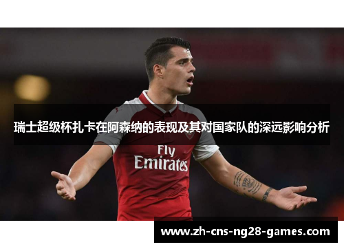 瑞士超级杯扎卡在阿森纳的表现及其对国家队的深远影响分析 瑞士超级杯扎卡在阿森纳的表现及其对国家队的深远影响分析