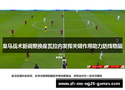 皇马战术新调整换座瓦拉内发挥关键作用助力防线稳固