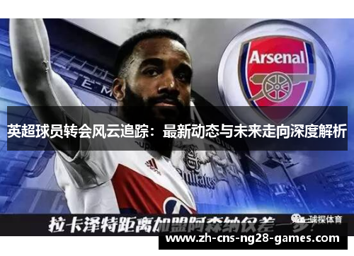 英超球员转会风云追踪：最新动态与未来走向深度解析