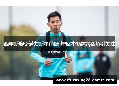 西甲新赛季潜力新星前瞻 年轻才俊崭露头角引关注